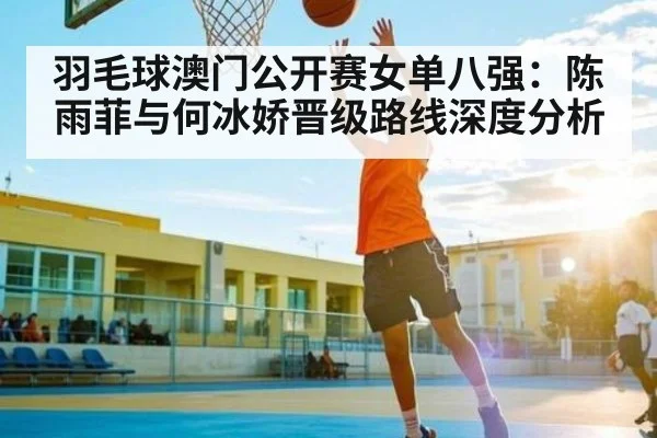羽毛球澳门公开赛女单八强:陈雨菲与何冰娇晋级路线深度分析