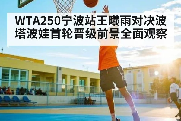 WTA250宁波站王曦雨对决波塔波娃首轮晋级前景全面观察